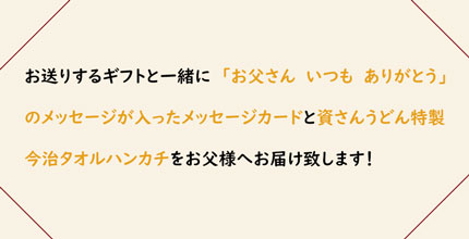 お送りするギフトと一緒に「お父さん　いつも　ありがとう」のメッセージが入ったメッセージカードと資さんうどん特製今治タオルハンカチをお父様へお届け致します！
