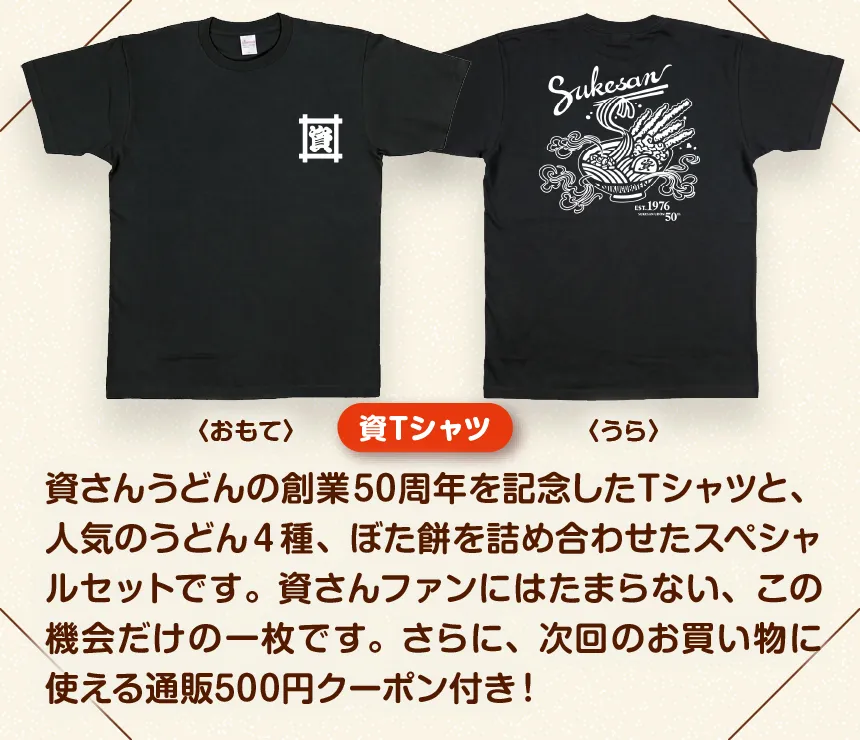 資さんうどんの創業50周年を記念したTシャツと、人気のうどん4種、ぼた餅を詰め合わせたスペシャルセットです。資さんファンにはたまらない、この機会だけの一枚です。さらに、次回のお買い物に使える通販500円クーポン付き!