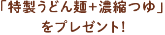「特製うどん麺＋濃縮つゆ」をプレゼント！