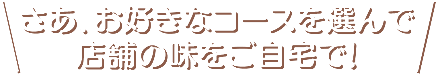 さあ、お好きなコースを選んで、お店の味をご自宅で！