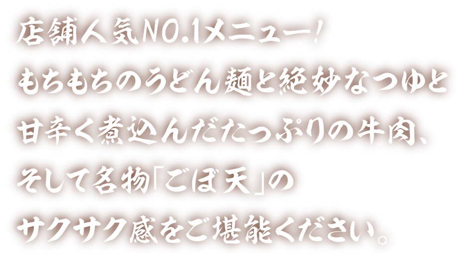 店舗人気NO.1メニュー！もちもちのうどん麺と絶妙なつゆと甘辛く煮込んだたっぷりの牛肉、そして名物「ごぼ天」のサクサク感をご堪能ください。